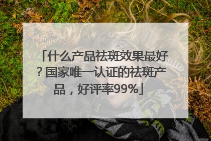 什么产品祛斑效果最好？国家唯一认证的祛斑产品，好评率99%