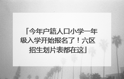 今年户籍人口小学一年级入学开始报名了！六区招生划片表都在这