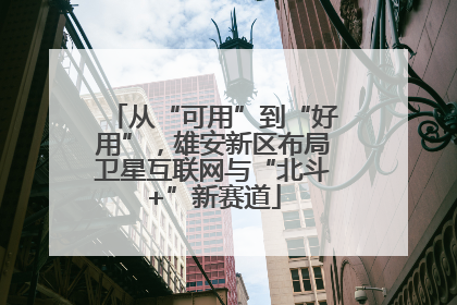 从“可用”到“好用”，雄安新区布局卫星互联网与“北斗+”新赛道