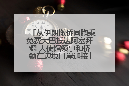 从伊朗撤侨同胞乘免费大巴抵达阿塞拜疆 大使馆领事和侨领在边境口岸迎接