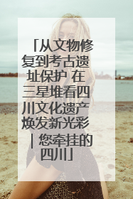从文物修复到考古遗址保护 在三星堆看四川文化遗产焕发新光彩｜您牵挂的四川