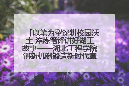 以笔为犁深耕校园沃土 淬炼笔锋讲好湖工故事——湖北工程学院创新机制锻造新时代宣传“轻骑兵”