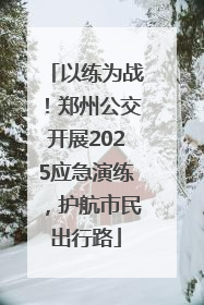 以练为战！郑州公交开展2025应急演练，护航市民出行路