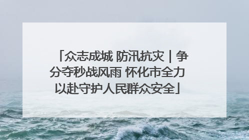众志成城 防汛抗灾｜争分夺秒战风雨 怀化市全力以赴守护人民群众安全