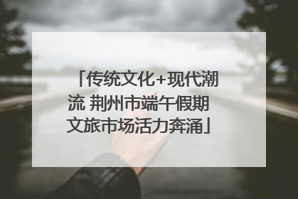 传统文化+现代潮流 荆州市端午假期文旅市场活力奔涌