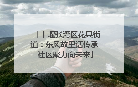 十堰张湾区花果街道：东风故里话传承 社区聚力向未来
