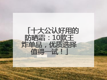 十大公认好用的防晒霜：10款王炸单品，优质选择值得一试！