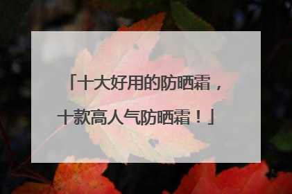 十大好用的防晒霜，十款高人气防晒霜！