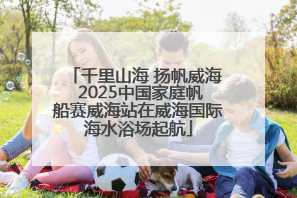 千里山海 扬帆威海 2025中国家庭帆船赛威海站在威海国际海水浴场起航
