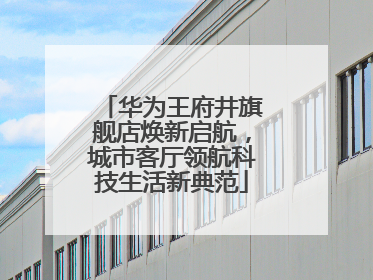 华为王府井旗舰店焕新启航，城市客厅领航科技生活新典范