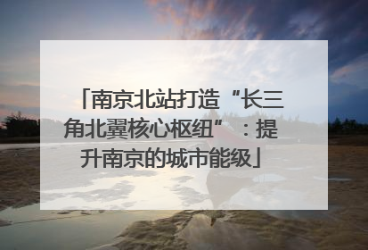 南京北站打造“长三角北翼核心枢纽”：提升南京的城市能级