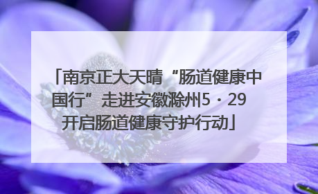 南京正大天晴“肠道健康中国行”走进安徽滁州5・29开启肠道健康守护行动