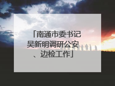 南通市委书记吴新明调研公安、边检工作