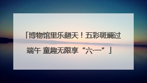 博物馆里乐翻天！五彩斑斓过端午 童趣无限享“六·一”