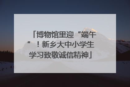 博物馆里迎“端午”！新乡大中小学生学习致敬诚信精神