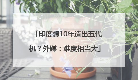 印度想10年造出五代机？外媒：难度相当大