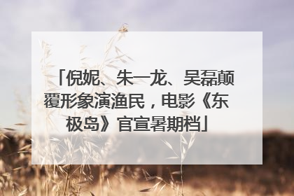 倪妮、朱一龙、吴磊颠覆形象演渔民，电影《东极岛》官宣暑期档