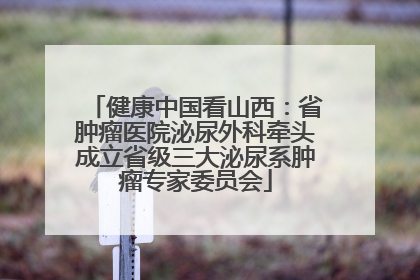 健康中国看山西：省肿瘤医院泌尿外科牵头成立省级三大泌尿系肿瘤专家委员会