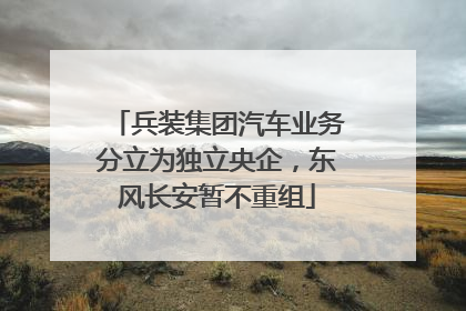 兵装集团汽车业务分立为独立央企，东风长安暂不重组