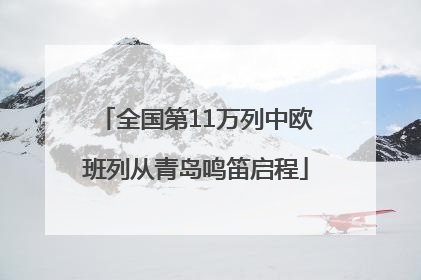 全国第11万列中欧班列从青岛鸣笛启程