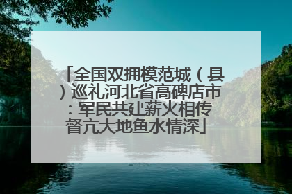 全国双拥模范城（县）巡礼河北省高碑店市：军民共建薪火相传 督亢大地鱼水情深