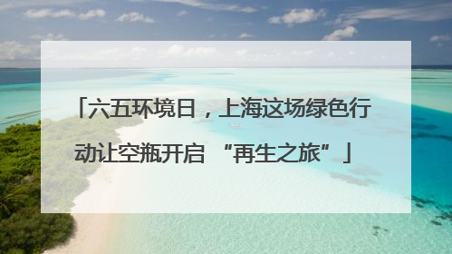 六五环境日，上海这场绿色行动让空瓶开启 “再生之旅”