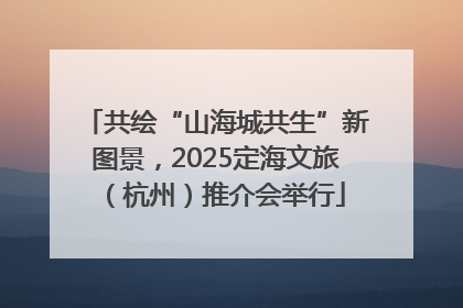共绘“山海城共生”新图景，2025定海文旅（杭州）推介会举行