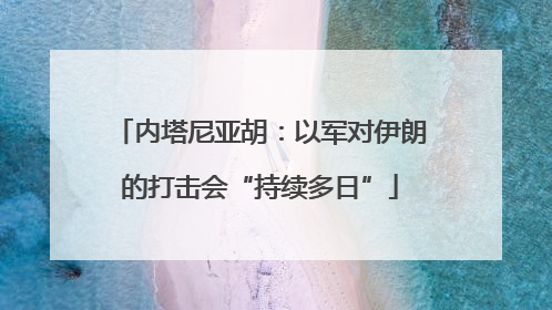 内塔尼亚胡：以军对伊朗的打击会“持续多日”