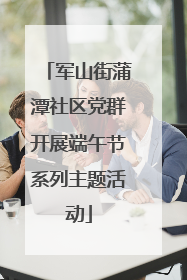 军山街蒲潭社区党群开展端午节系列主题活动