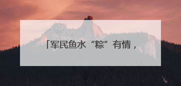 军民鱼水“粽”有情，双拥共建迎“六一”