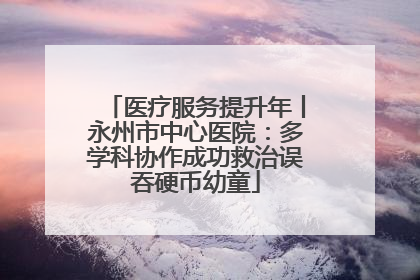 医疗服务提升年丨永州市中心医院：多学科协作成功救治误吞硬币幼童