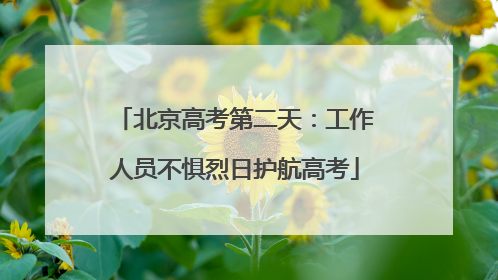 北京高考第二天：工作人员不惧烈日护航高考