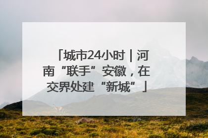 城市24小时｜河南“联手”安徽，在交界处建“新城”