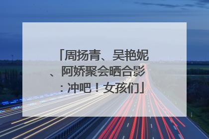 周扬青、吴艳妮、阿娇聚会晒合影：冲吧！女孩们