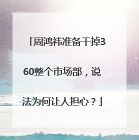 周鸿祎准备干掉360整个市场部，说法为何让人担心？