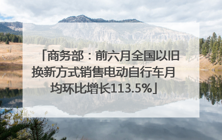 商务部：前六月全国以旧换新方式销售电动自行车月均环比增长113.5%
