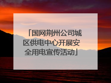 国网荆州公司城区供电中心开展安全用电宣传活动