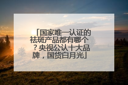 国家唯一认证的祛斑产品都有哪个？央视公认十大品牌，国货白月光