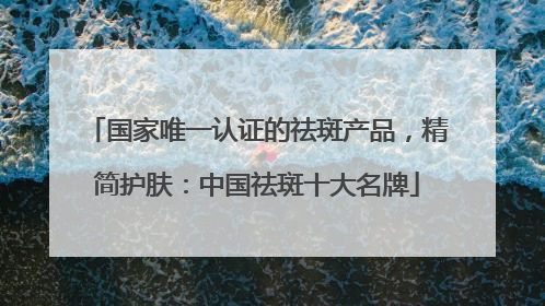 国家唯一认证的祛斑产品，精简护肤：中国祛斑十大名牌