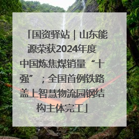 国资驿站｜山东能源荣获2024年度中国炼焦煤销量“十强”；全国首例铁路盖上智慧物流园钢结构主体完工