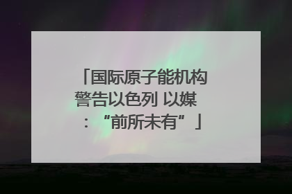 国际原子能机构警告以色列 以媒：“前所未有”