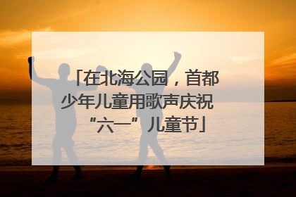 在北海公园，首都少年儿童用歌声庆祝“六一”儿童节