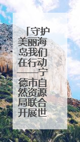 守护美丽海岛我们在行动——宁德市自然资源局联合开展世界海洋日暨全国海洋宣传日活动