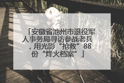 安徽省池州市退役军人事务局寻访参战老兵，用光影“抢救”88份“烽火档案”