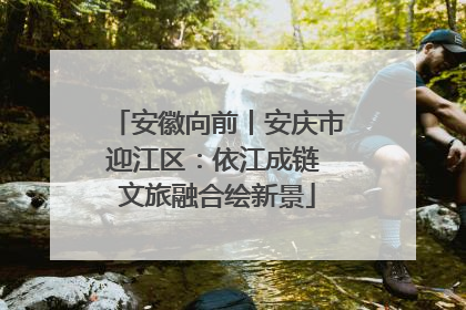 安徽向前丨安庆市迎江区：依江成链 文旅融合绘新景