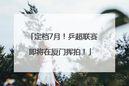 定档7月！乒超联赛即将在厦门挥拍！