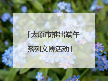 太原市推出端午系列文博活动