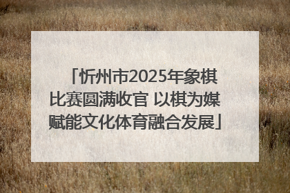 忻州市2025年象棋比赛圆满收官 以棋为媒赋能文化体育融合发展