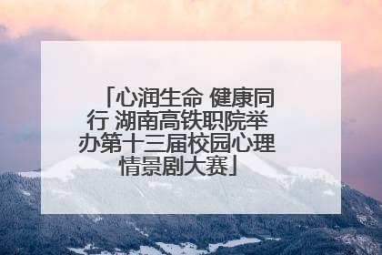 心润生命 健康同行 湖南高铁职院举办第十三届校园心理情景剧大赛