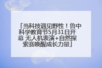 当科技遇见野性！鲁中科学教育节5月31日开幕 无人机表演+自然探索赛唤醒成长力量